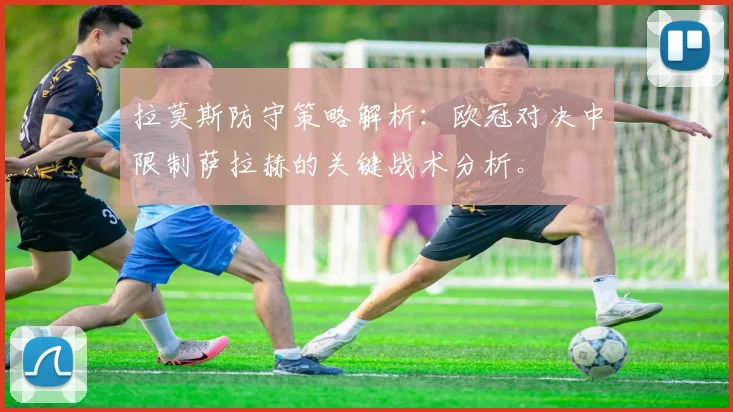 拉莫斯防守策略解析：欧冠对决中限制萨拉赫的关键战术分析。