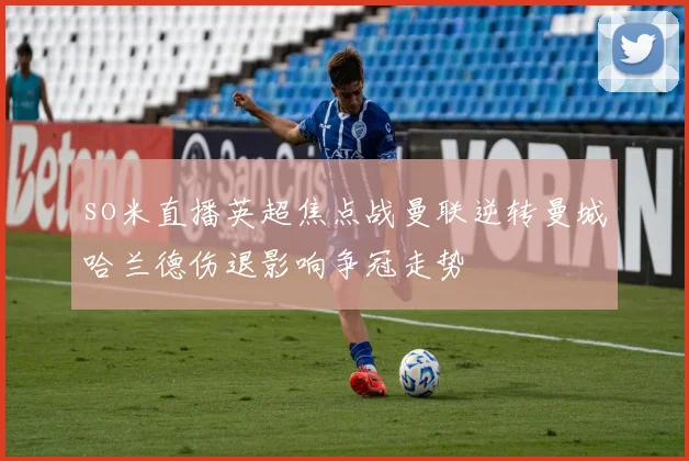 so米直播英超焦点战曼联逆转曼城哈兰德伤退影响争冠走势