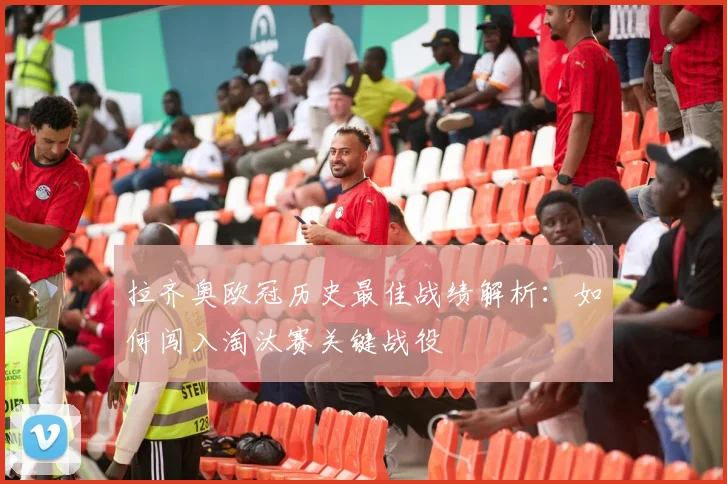 拉齐奥欧冠历史最佳战绩解析：如何闯入淘汰赛关键战役