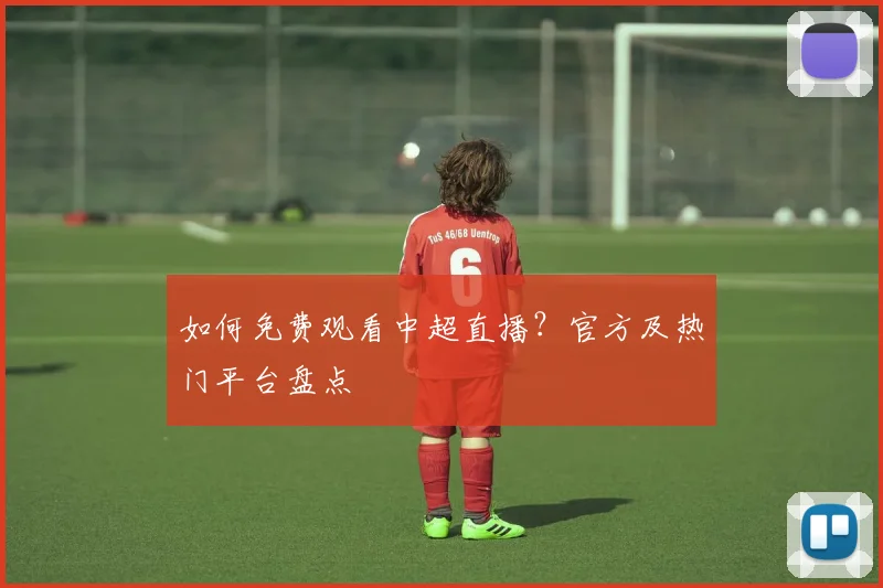 如何免费观看中超直播？官方及热门平台盘点