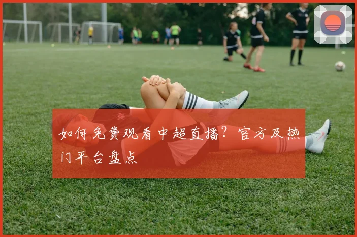 如何免费观看中超直播？官方及热门平台盘点