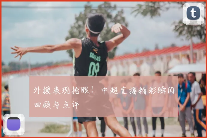 外援表现抢眼！中超直播精彩瞬间回顾与点评